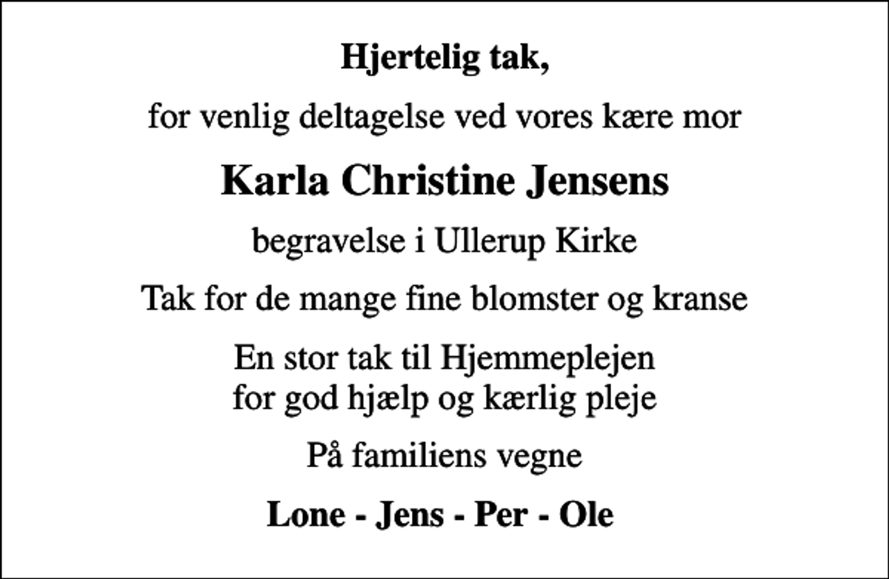 <p>Hjertelig tak,<br />for venlig deltagelse ved vores kære mor<br />Karla Christine Jensens<br />begravelse i Ullerup Kirke<br />Tak for de mange fine blomster og kranse<br />En stor tak til Hjemmeplejen for god hjælp og kærlig pleje<br />På familiens vegne<br />Lone - Jens - Per - Ole</p>
