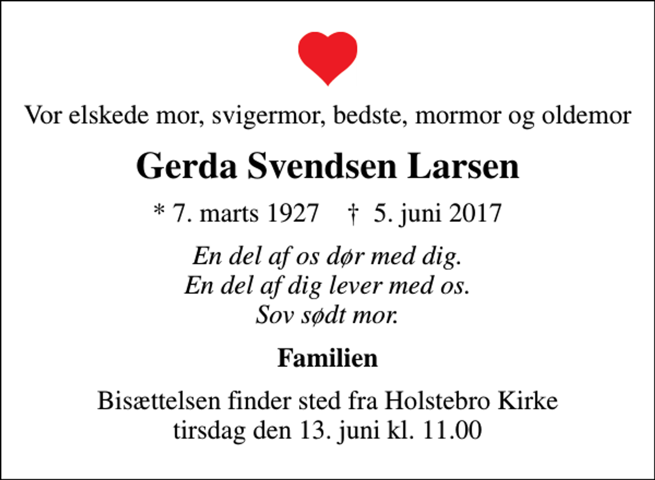 <p>Vor elskede mor, svigermor, bedste, mormor og oldemor<br />Gerda Svendsen Larsen<br />* 7. marts 1927 ✝ 5. juni 2017<br />En del af os dør med dig. En del af dig lever med os. Sov sødt mor.<br />Familien<br />Bisættelsen finder sted fra Holstebro Kirke tirsdag den 13. juni kl. 11.00</p>