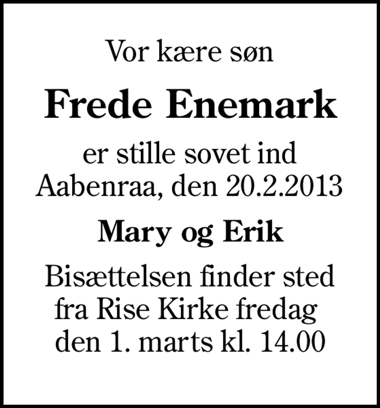 <p>Vor kære søn<br />Frede Enemark<br />er stille sovet ind Aabenraa, den 20.2.2013<br />Mary og Erik<br />Bisættelsen finder sted fra Rise Kirke fredag den 1. marts kl. 14.00</p>