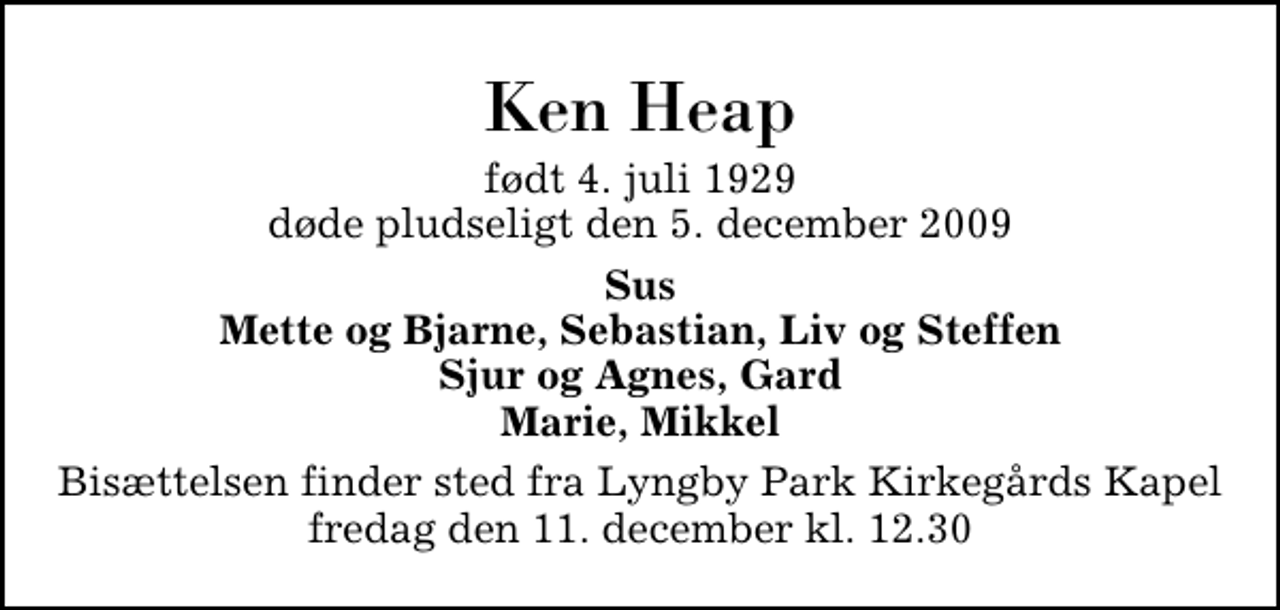 <p>Ken Heap<br />født 4. juli 1929 døde pludseligt den 5. december 2009<br />Sus Mette og Bjarne, Sebastian, Liv og Steffen Sjur og Agnes, Gard Marie, Mikkel<br />Bisættelsen finder sted fra Lyngby Parkkirkegårds store Kapel fredag den 11. december kl. 12.30</p>