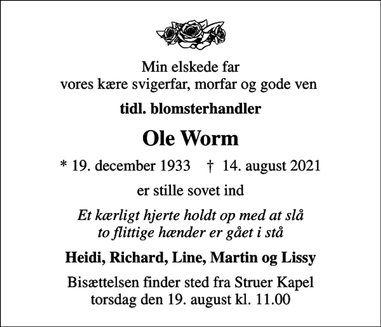 <p>Min elskede far vores kære svigerfar, morfar og gode ven<br />tidl. blomsterhandler<br />Ole Worm<br />* 19. december 1933 ✝ 14. august 2021<br />er stille sovet ind<br />Et kærligt hjerte holdt op med at slå to flittige hænder er gået i stå<br />Heidi, Richard, Line, Martin og Lissy<br />Bisættelsen finder sted fra Struer Kapel torsdag den 19. august kl. 11.00</p>