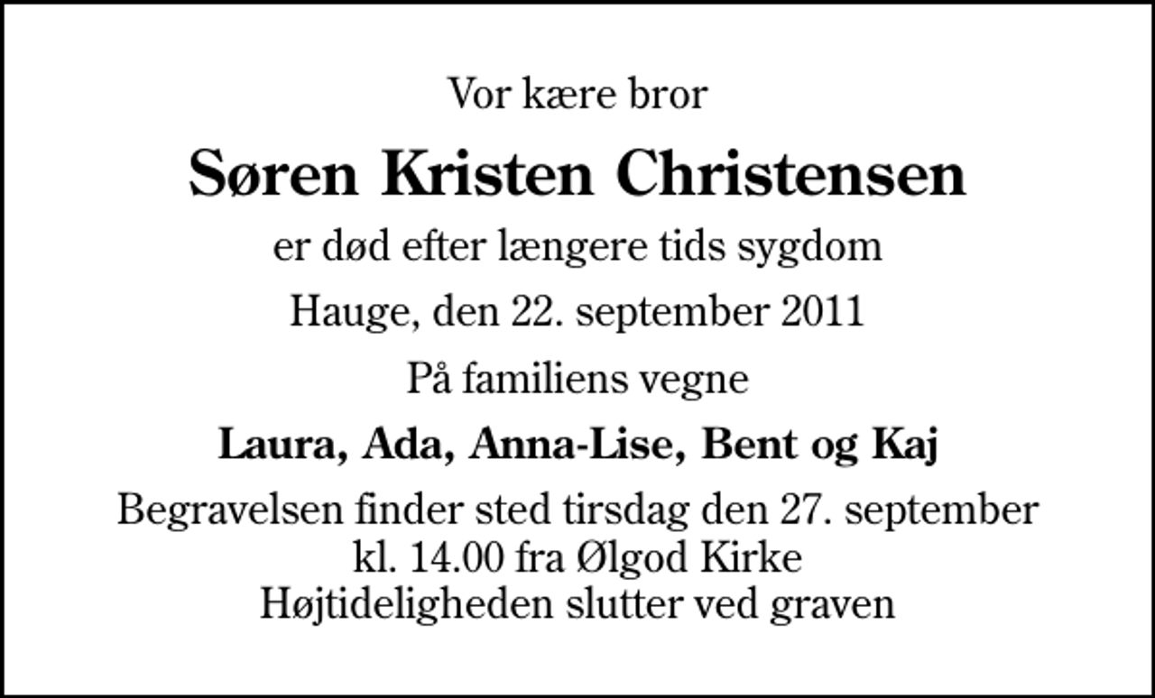 <p>Vor kære bror<br />Søren Kristen Christensen<br />er død efter længere tids sygdom<br />Hauge, den 22. september 2011<br />På familiens vegne<br />Laura, Ada, Anna-Lise, Bent og Kaj<br />Begravelsen finder sted tirsdag den 27. september kl. 14.00 fra Ølgod Kirke Højtideligheden slutter ved graven</p>