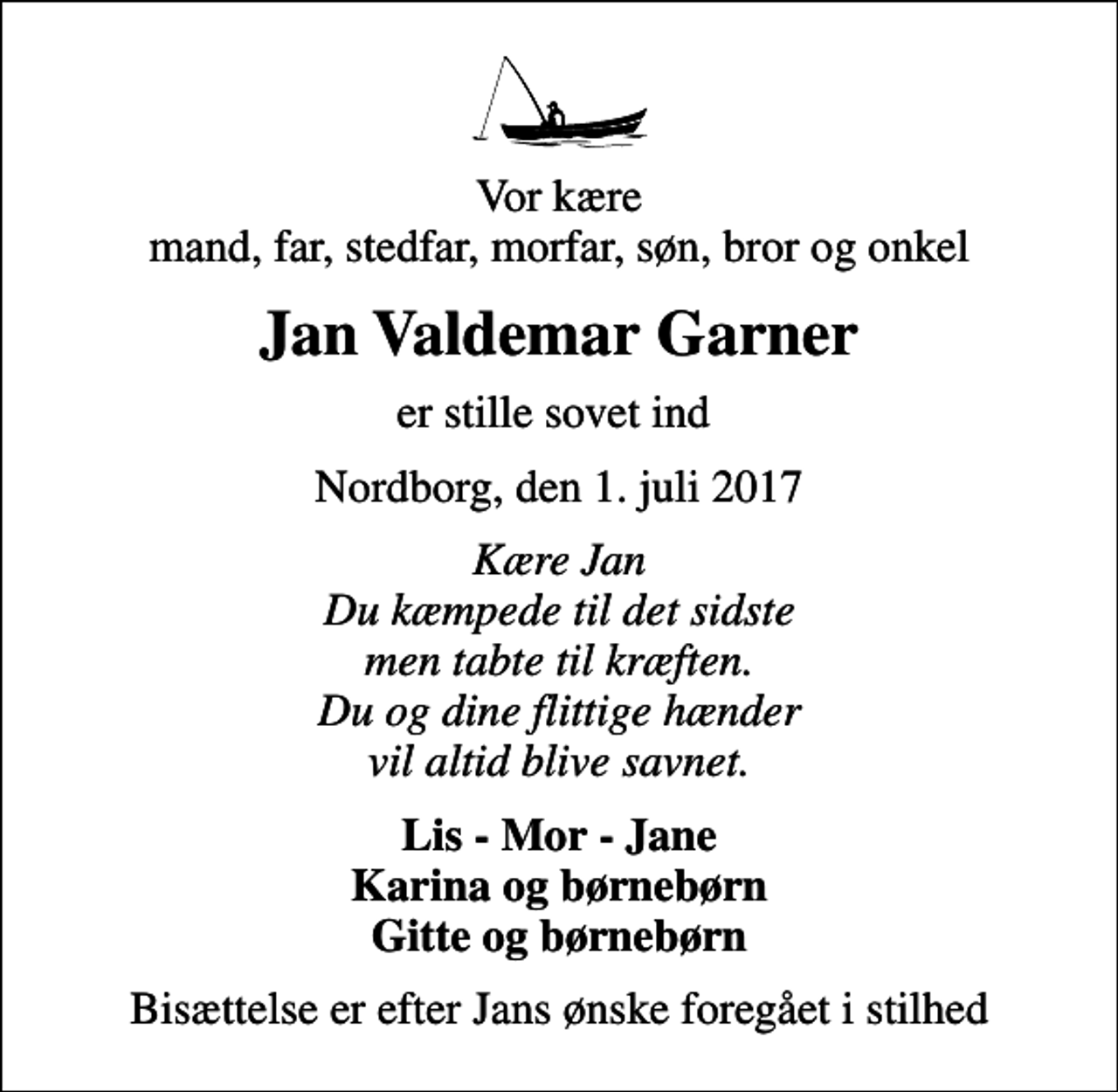 <p>Vor kære mand, far, stedfar, morfar, søn, bror og onkel<br />Jan Valdemar Garner<br />er stille sovet ind<br />Nordborg, den 1. juli 2017<br />Kære Jan Du kæmpede til det sidste men tabte til kræften. Du og dine flittige hænder vil altid blive savnet.<br />Lis - Mor - Jane Karina og børnebørn Gitte og børnebørn<br />Bisættelse er efter Jans ønske foregået i stilhed</p>