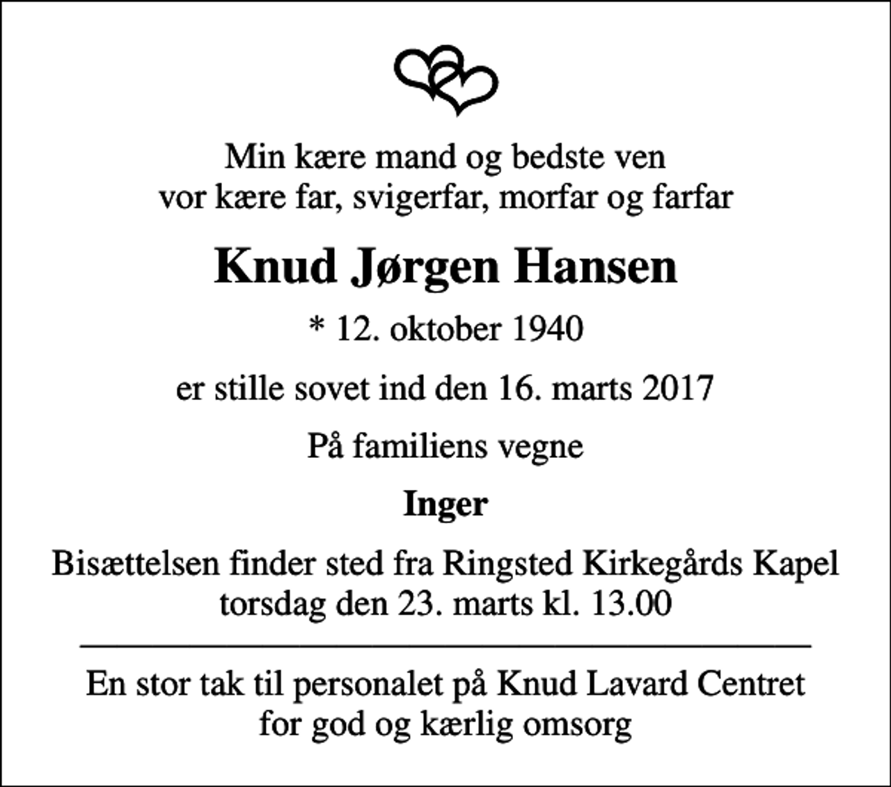 <p>Min kære mand og bedste ven vor kære far, svigerfar, morfar og farfar<br />Knud Jørgen Hansen<br />* 12. oktober 1940<br />er stille sovet ind den 16. marts 2017<br />På familiens vegne<br />Inger<br />Bisættelsen finder sted fra Ringsted Kirkegårdskapel, Ringsted Sogn, Ringsted Kommune torsdag den 23. marts kl. 13.00 En stor tak til personalet på Knud Lavard Centret for god og kærlig omsorg</p>