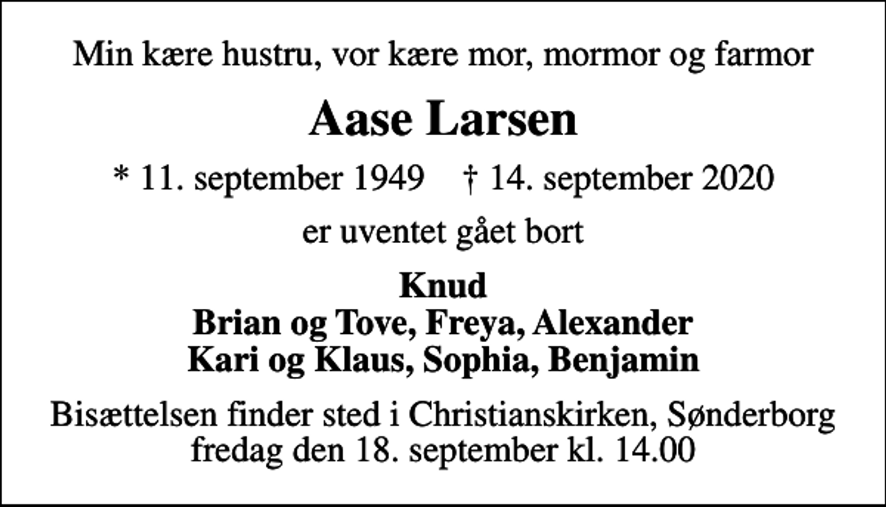 <p>Min kære hustru, vor kære mor, mormor og farmor<br />Aase Larsen<br />* 11. september 1949 ✝ 14. september 2020<br />er uventet gået bort<br />Knud Brian og Tove, Freya, Alexander Kari og Klaus, Sophia, Benjamin<br />Bisættelsen finder sted i Christianskirken, Sønderborg fredag den 18. september kl. 14.00</p>