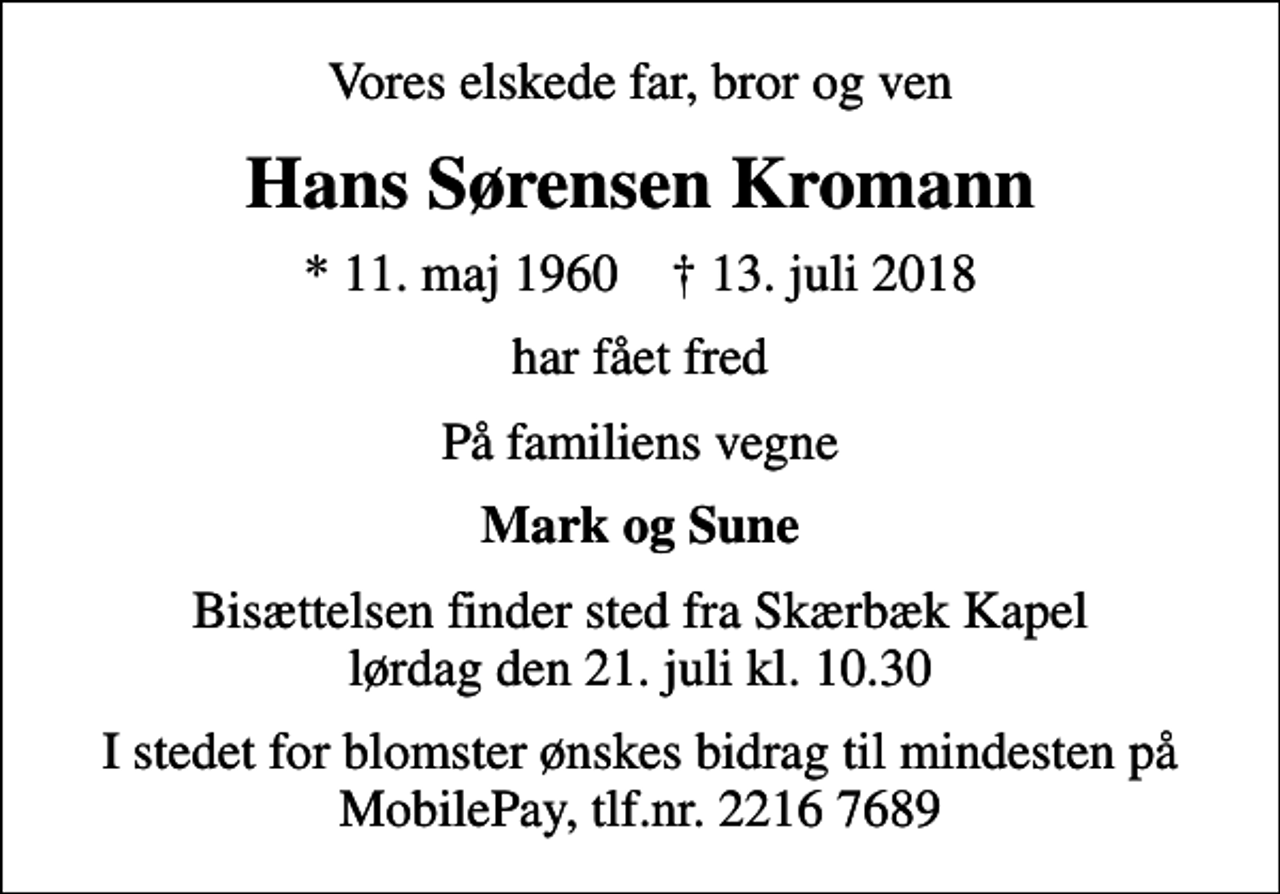<p>Vores elskede far, bror og ven<br />Hans Sørensen Kromann<br />* 11. maj 1960 ✝ 13. juli 2018<br />har fået fred<br />På familiens vegne<br />Mark og Sune<br />Bisættelsen finder sted fra Skærbæk Kapel lørdag den 21. juli kl. 10.30<br />I stedet for blomster ønskes bidrag til mindesten på MobilePay, tlf.nr. 2216 7689</p>