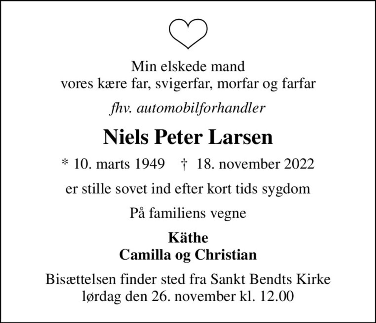 Min elskede mand vores kære far, svigerfar, morfar og farfar
fhv. automobilforhandler
Niels Peter Larsen
* 10. marts 1949    ✝ 18. november 2022
er stille sovet ind efter kort tids sygdom
På familiens vegne
Käthe Camilla og Christian
Bisættelsen finder sted fra Sankt Bendts Kirke  lørdag den 26. november kl. 12.00