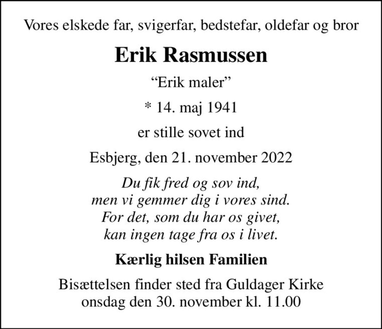 Vores elskede far, svigerfar, bedstefar, oldefar og bror
Erik Rasmussen
Erik maler
* 14. maj 1941
er stille sovet ind
Esbjerg, den 21. november 2022
Du fik fred og sov ind, men vi gemmer dig i vores sind. For det, som du har os givet, kan ingen tage fra os i livet.
Kærlig hilsen Familien
Bisættelsen finder sted fra Guldager Kirke  onsdag den 30. november kl. 11.00