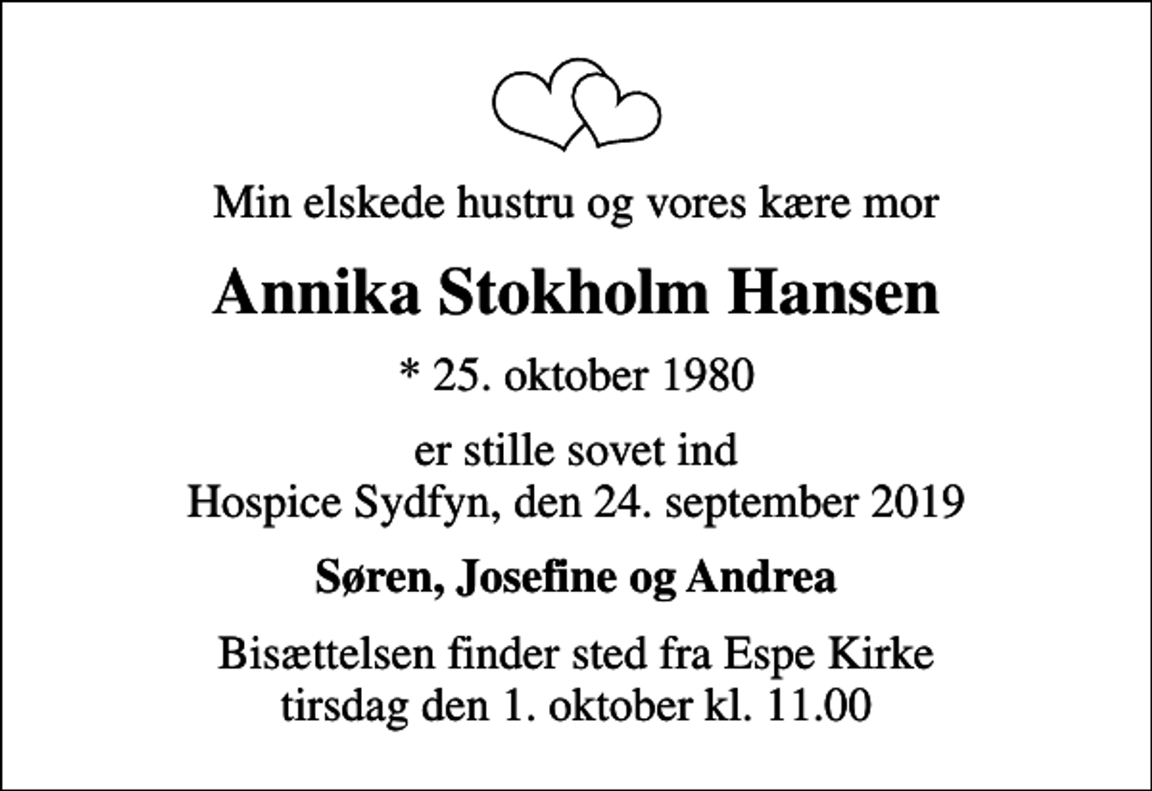 <p>Min elskede hustru og vores kære mor<br />Annika Stokholm Hansen<br />* 25. oktober 1980<br />er stille sovet ind Hospice Sydfyn, den 24. september 2019<br />Søren, Josefine og Andrea<br />Bisættelsen finder sted fra Espe Kirke tirsdag den 1. oktober kl. 11.00</p>