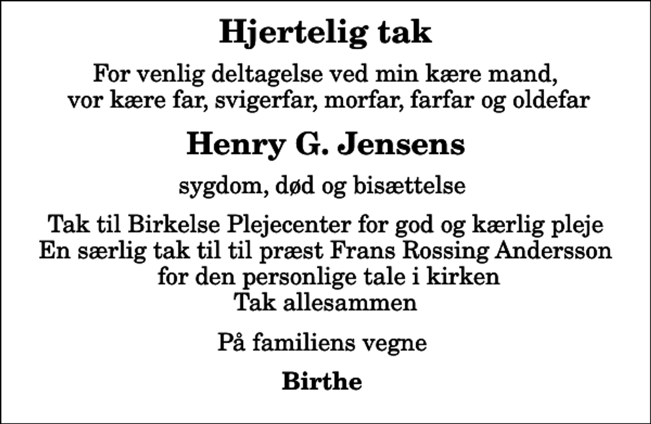 <p>Hjertelig tak<br />For venlig deltagelse ved min kære mand, vor kære far, svigerfar, morfar, farfar og oldefar<br />Henry G. Jensens<br />sygdom, død og bisættelse<br />Tak til Birkelse Plejecenter for god og kærlig pleje En særlig tak til til præst Frans Rossing Andersson for den personlige tale i kirken Tak allesammen<br />På familiens vegne<br />Birthe</p>