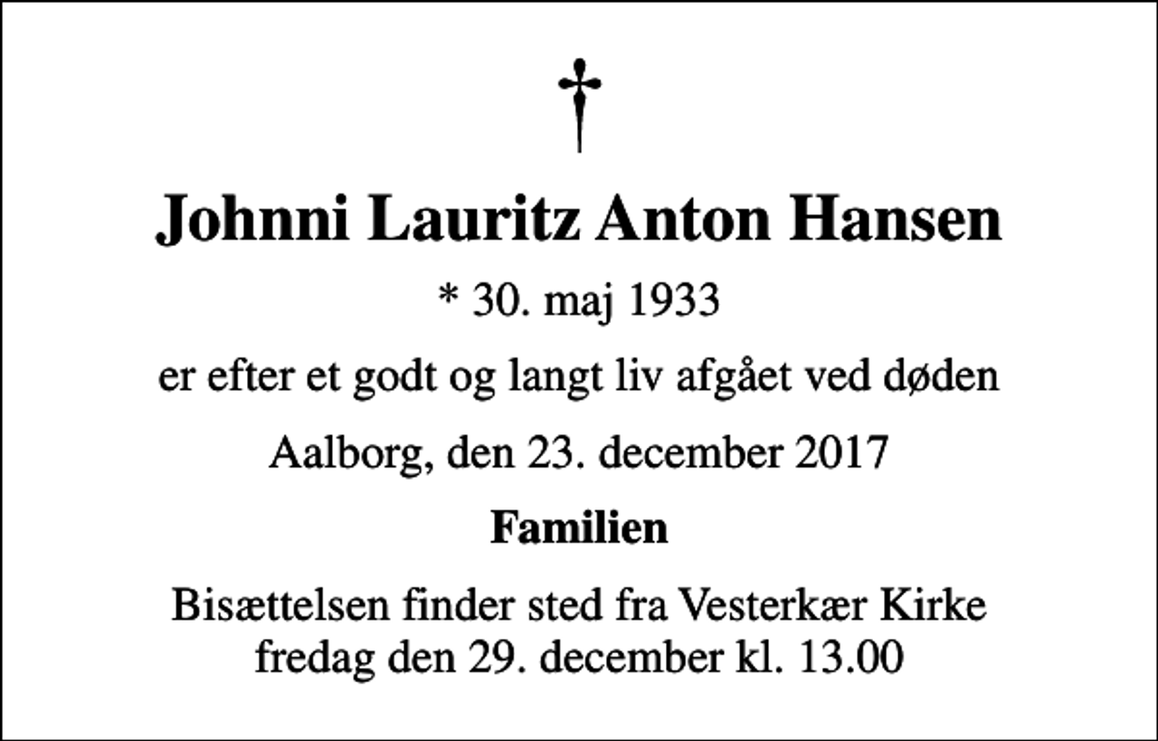 <p>Johnni Lauritz Anton Hansen<br />* 30. maj 1933<br />er efter et godt og langt liv afgået ved døden<br />Aalborg, den 23. december 2017<br />Familien<br />Bisættelsen finder sted fra Vesterkær Kirke fredag den 29. december kl. 13.00</p>