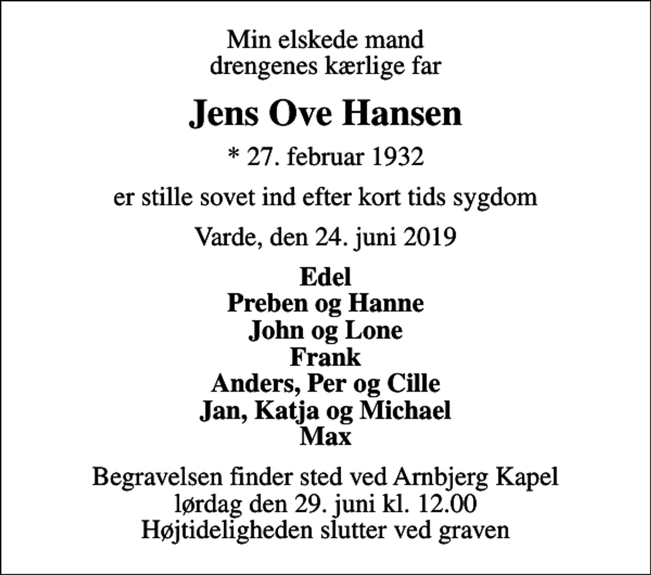 <p>Min elskede mand drengenes kærlige far<br />Jens Ove Hansen<br />* 27. februar 1932<br />er stille sovet ind efter kort tids sygdom<br />Varde, den 24. juni 2019<br />Edel Preben og Hanne John og Lone Frank Anders, Per og Cille Jan, Katja og Michael Max<br />Begravelsen finder sted ved Arnbjerg Kapel lørdag den 29. juni kl. 12.00 Højtideligheden slutter ved graven</p>