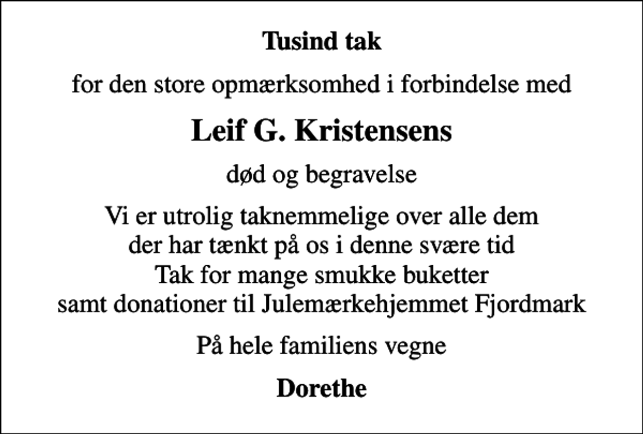 <p>Tusind tak<br />for den store opmærksomhed i forbindelse med<br />Leif G. Kristensens<br />død og begravelse<br />Vi er utrolig taknemmelige over alle dem der har tænkt på os i denne svære tid Tak for mange smukke buketter samt donationer til Julemærkehjemmet Fjordmark<br />På hele familiens vegne<br />Dorethe</p>