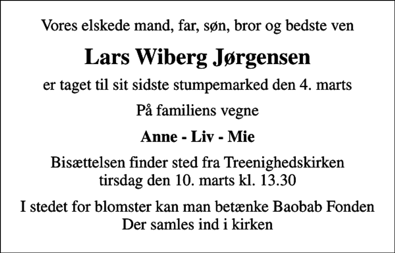 <p>Vores elskede mand, far, søn, bror og bedste ven<br />Lars Wiberg Jørgensen<br />er taget til sit sidste stumpemarked den 4. marts<br />På familiens vegne<br />Anne - Liv - Mie<br />Bisættelsen finder sted fra Treenighedskirken tirsdag den 10. marts kl. 13.30<br />I stedet for blomster kan man betænke Baobab Fonden Der samles ind i kirken</p>