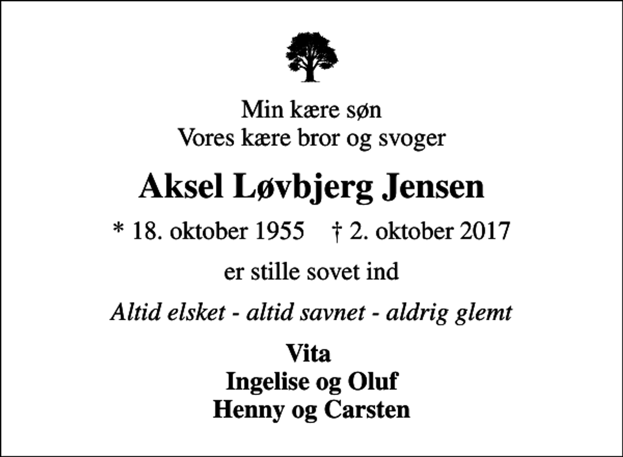 <p>Min kære søn Vores kære bror og svoger<br />Aksel Løvbjerg Jensen<br />* 18. oktober 1955 ✝ 2. oktober 2017<br />er stille sovet ind<br />Altid elsket - altid savnet - aldrig glemt<br />Vita Ingelise og Oluf Henny og Carsten</p>