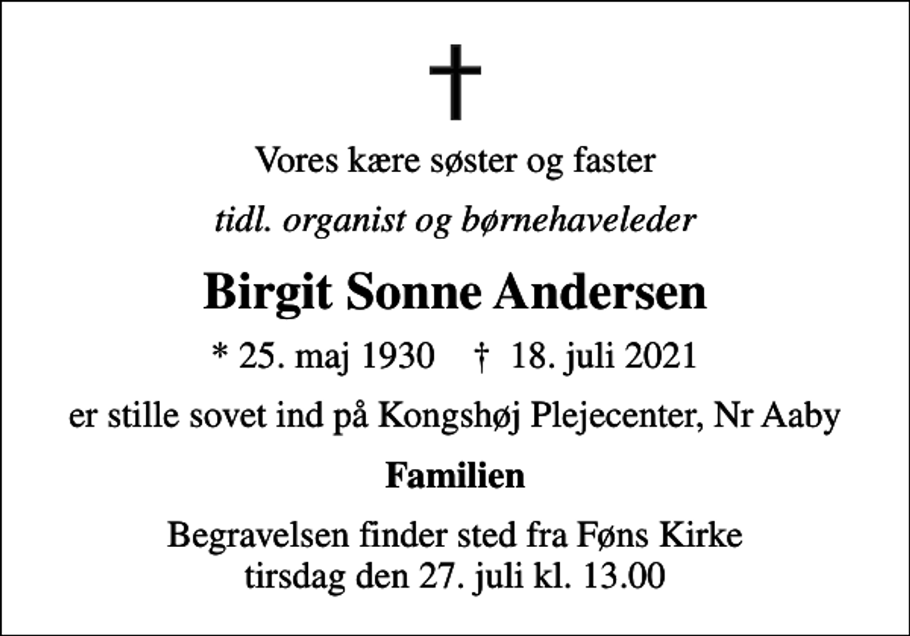 <p>Vores kære søster og faster<br />tidl. organist og børnehaveleder<br />Birgit Sonne Andersen<br />* 25. maj 1930 ✝ 18. juli 2021<br />er stille sovet ind på Kongshøj Plejecenter, Nr Aaby<br />Familien<br />Begravelsen finder sted fra Føns Kirke tirsdag den 27. juli kl. 13.00</p>