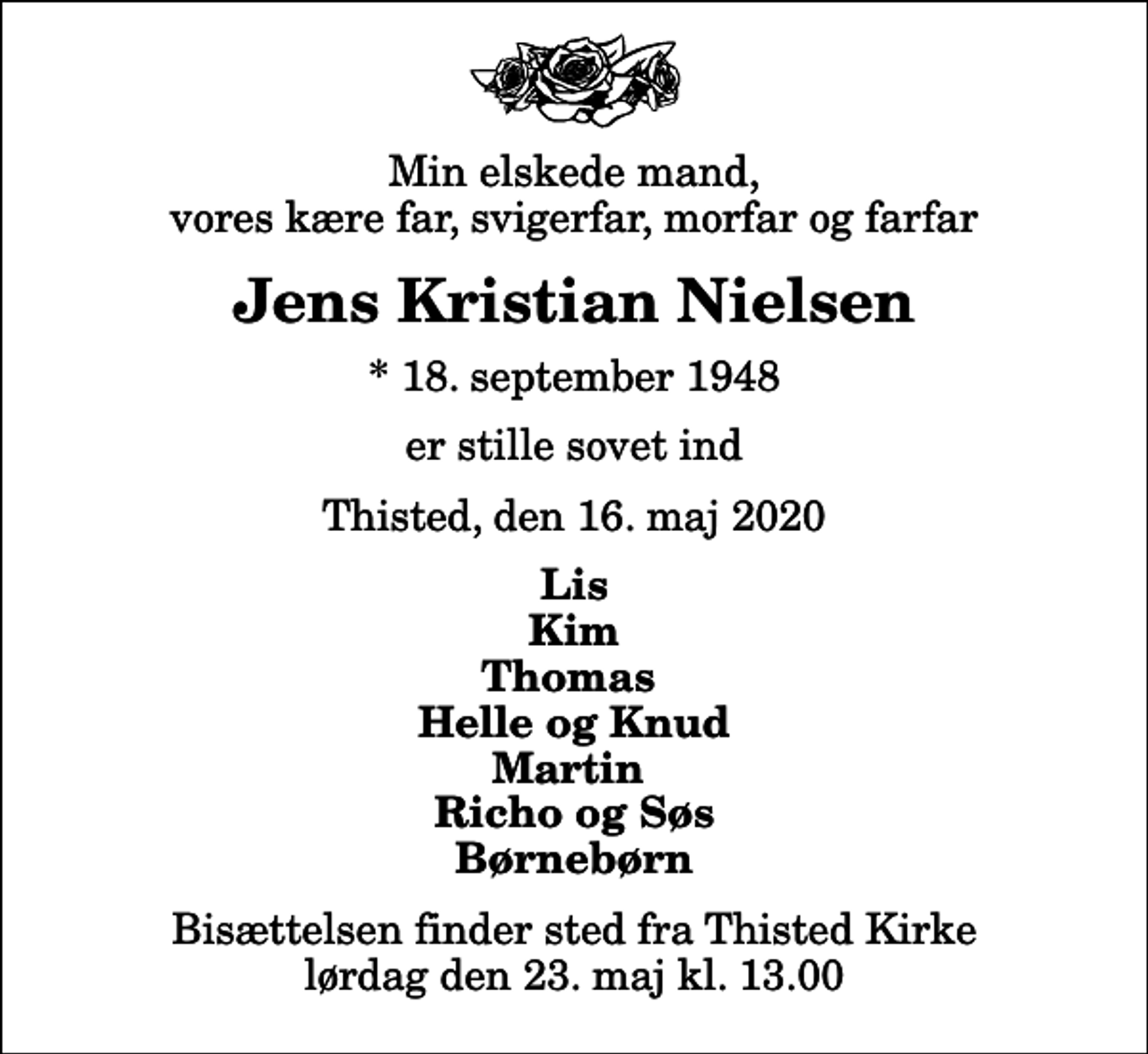 <p>Min elskede mand, vores kære far, svigerfar, morfar og farfar<br />Jens Kristian Nielsen<br />* 18. september 1948<br />er stille sovet ind<br />Thisted, den 16. maj 2020<br />Lis Kim Thomas Helle og Knud Martin Richo og Søs Børnebørn<br />Bisættelsen finder sted fra Thisted Kirke lørdag den 23. maj kl. 13.00</p>
