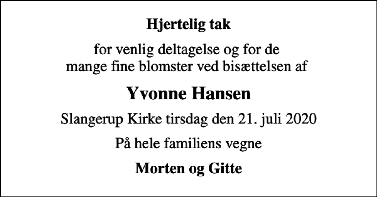 <p>Hjertelig tak<br />for venlig deltagelse og for de mange fine blomster ved bisættelsen af<br />Yvonne Hansen<br />Slangerup Kirke tirsdag den 21. juli 2020<br />På hele familiens vegne<br />Morten og Gitte</p>