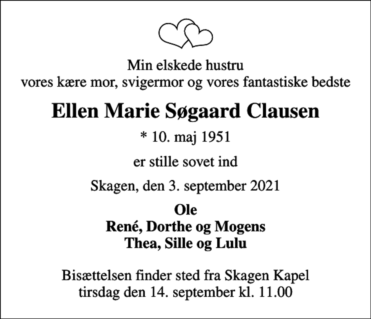 <p>Min elskede hustru vores kære mor, svigermor og vores fantastiske bedste<br />Ellen Marie Søgaard Clausen<br />* 10. maj 1951<br />er stille sovet ind<br />Skagen, den 3. september 2021<br />Ole René, Dorthe og Mogens Thea, Sille og Lulu<br />Bisættelsen finder sted fra Skagen Kapel tirsdag den 14. september kl. 11.00</p>