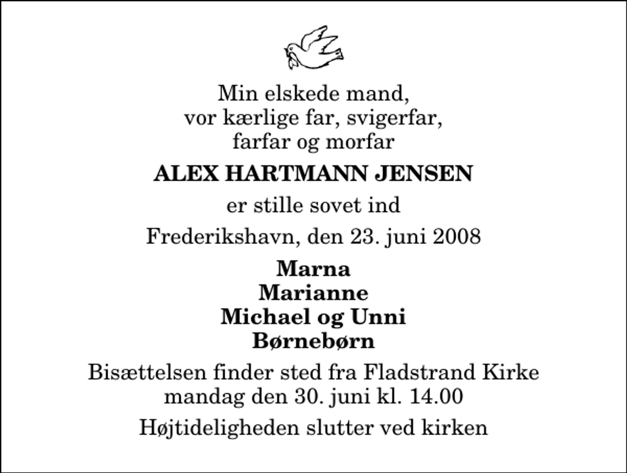<p>Min elskede mand, vor kærlige far, svigerfar, farfar og morfar<br />Alex Hartmann Jensen<br />er stille sovet ind<br />Frederikshavn, den 23. juni 2008<br />Marna Marianne Michael og Unni Børnebørn<br />Bisættelsen finder sted fra Fladstrand Kirke mandag den 30. juni kl. 14.00 Højtideligheden slutter ved kirken</p>