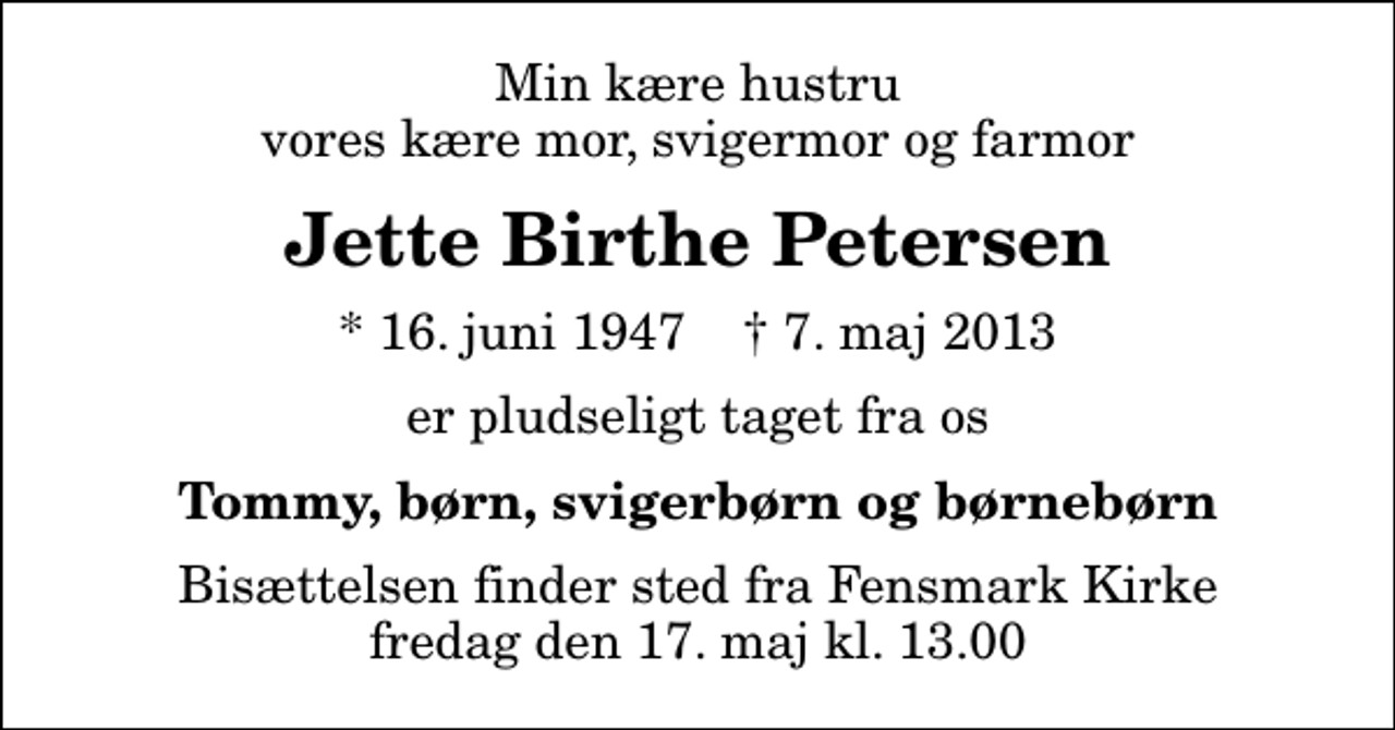 <p>Min kære hustru vores kære mor, svigermor og farmor<br />Jette Birthe Petersen<br />* 16. juni 1947 ✝ 7. maj 2013<br />er pludseligt taget fra os<br />Tommy, børn, svigerbørn og børnebørn<br />Bisættelsen finder sted fra Fensmark Kirke fredag den 17. maj kl. 13.00</p>