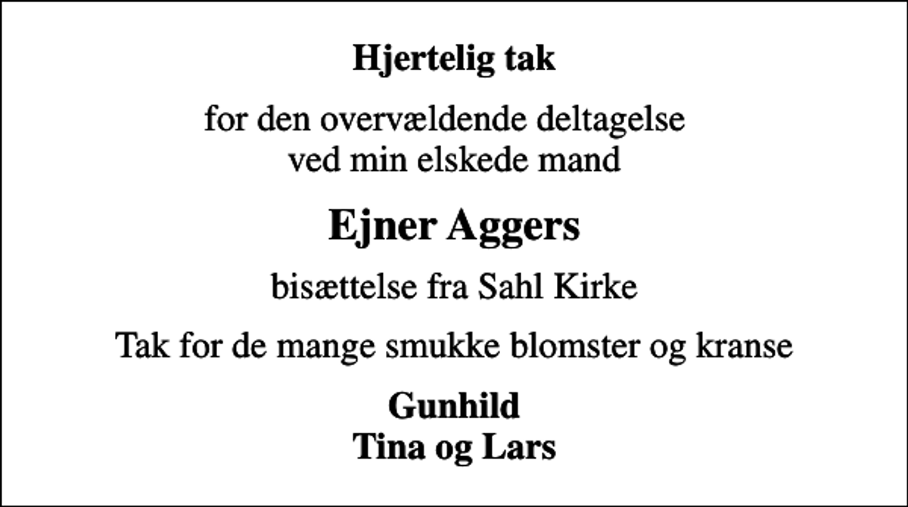 <p>Hjertelig tak<br />for den overvældende deltagelse ved min elskede mand<br />Ejner Aggers<br />bisættelse fra Sahl Kirke<br />Tak for de mange smukke blomster og kranse<br />Gunhild Tina og Lars</p>