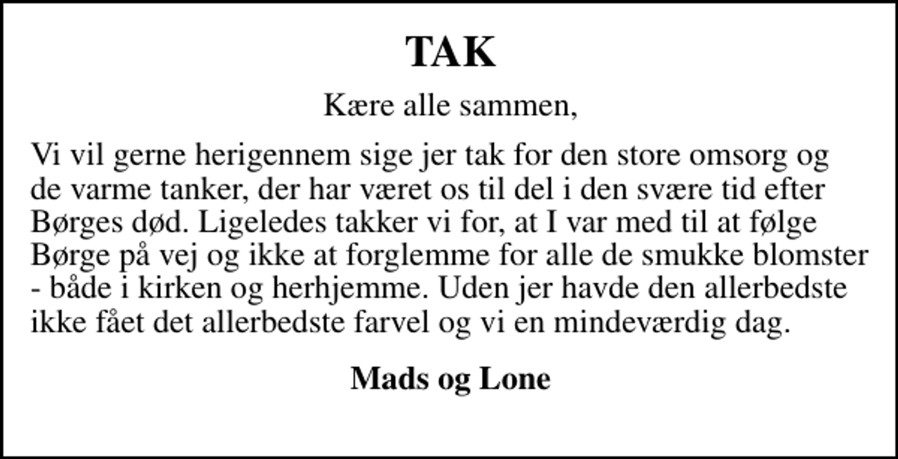 <p>TAK<br />Kære alle sammen,<br />Vi vil gerne herigennem sige jer tak for den store omsorg og de varme tanker, der har været os til del i den svære tid efter Børges død. Ligeledes takker vi for, at I var med til at følge Børge på vej og ikke at forglemme alle de smukke blomster - både i kirken og herhjemme. Uden jer havde den allerbedste ikke fået det allerbedste farvel og en mindeværdig dag.<br />Lone og Mads</p>
