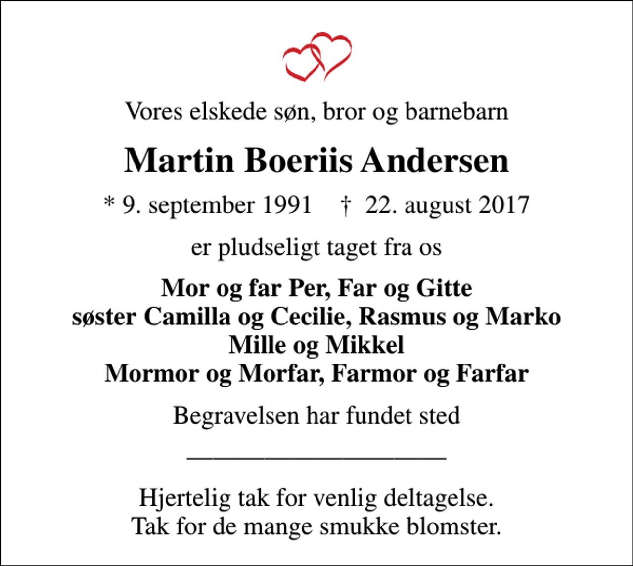 <p>Vores elskede søn, bror og barnebarn<br />Martin Boeriis Andersen<br />* 9. september 1991 ✝ 22. august 2017<br />er pludseligt taget fra os<br />Mor og far Per, Far og Gitte søster Camilla og Cecilie, Rasmus og Marko Mille og Mikkel Mormor og Morfar, Farmor og Farfar<br />Begravelsen har fundet sted<br />Hjertelig tak for venlig deltagelse. Tak for de mange smukke blomster.</p>