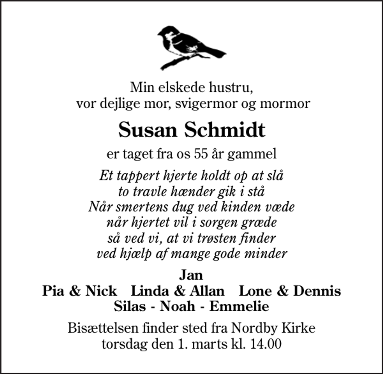 <p>Min elskede hustru, vor dejlige mor, svigermor og mormor<br />Susan Schmidt<br />er taget fra os 55 år gammel<br />Et tappert hjerte holdt op at slå to travle hænder gik i stå Når smertens dug ved kinden væde når hjertet vil i sorgen græde så ved vi, at vi trøsten finder ved hjælp af mange gode minder<br />Jan Pia &amp; Nick Linda &amp; Allan Lone &amp; Dennis Silas - Noah - Emmelie<br />Bisættelsen finder sted fra Nordby Kirke torsdag den 1. marts kl. 14.00</p>