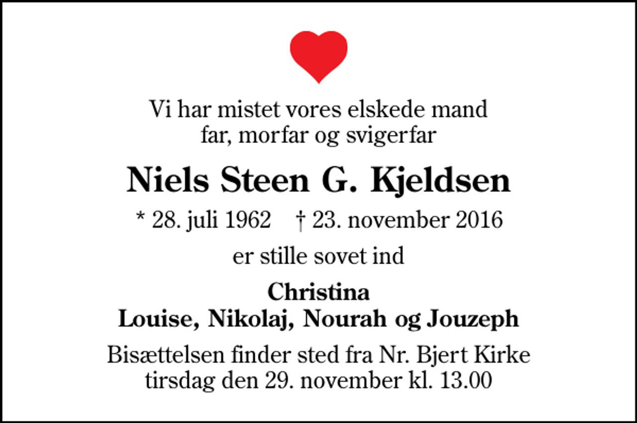 <p>Vi har mistet vores elskede mand far, morfar og svigerfar<br />Niels Steen G. Kjeldsen<br />* 28. juli 1962 ✝ 23. november 2016<br />er stille sovet ind<br />Christina Louise, Nikolaj, Nourah og Jouzeph<br />Bisættelsen finder sted fra Nr. Bjert Kirke tirsdag den 29. november kl. 13.00</p>