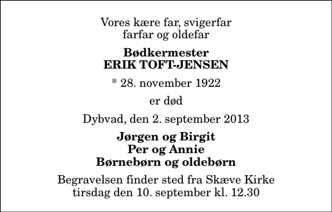<p>Vores kære far, svigerfar farfar og oldefar<br />Bødkermester<br />ERIK Toft-Jensen<br />* 28. november 1922<br />er død<br />Dybvad, den 2. september 2013<br />Jørgen og Birgit Per og Annie Børnebørn og oldebørn<br />Begravelsen finder sted fra Skæve Kirke tirsdag den 10. september kl. 12.30</p>