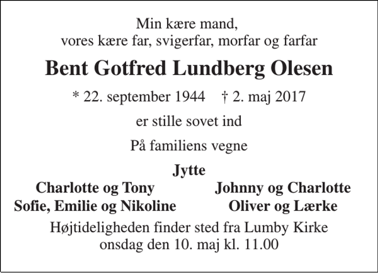 <p>Min kære mand, vores kære far, svigerfar, morfar og farfar<br />Bent Gotfred Lundberg Olesen<br />* 22. september 1944 † 2. maj 2017<br />er stille sovet ind<br />På familiens vegne<br />Jytte<br />Charlotte og Tony<br />Johnny og Charlotte<br />Sofie, Emilie og Nikoline<br />Oliver og Lærke<br />Højtideligheden finder sted fra Lumby Kirke onsdag den 10. maj kl. 11.00</p>