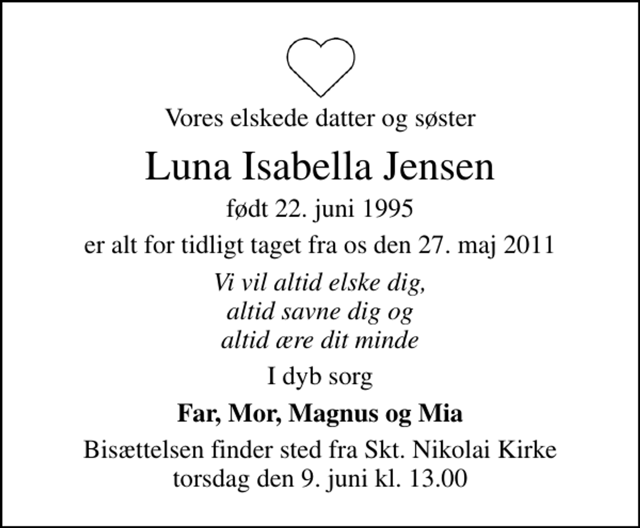 <p>Vores elskede datter og søster<br />Luna Isabella Jensen<br />født 22. juni 1995<br />er alt for tidligt taget fra os den 27. maj 2011<br />Vi vil altid elske dig, altid savne dig og altid ære dit minde<br />I dyb sorg<br />Far, Mor, Magnus og Mia<br />Bisættelsen finder sted fra Sankt Nikolai Kirke torsdag den 9. juni kl. 13.00</p>
