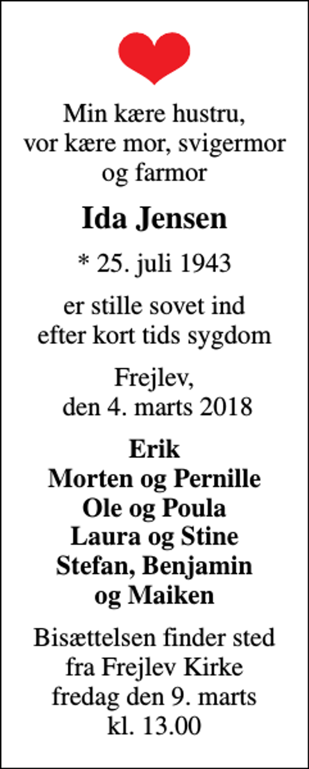 <p>Min kære hustru, vor kære mor, svigermor og farmor<br />Ida Jensen<br />* 25. juli 1943<br />er stille sovet ind efter kort tids sygdom<br />Frejlev, den 4. marts 2018<br />Erik Morten og Pernille Ole og Poula Laura og Stine Stefan, Benjamin og Maiken<br />Bisættelsen finder sted fra Frejlev Kirke fredag den 9. marts kl. 13.00</p>