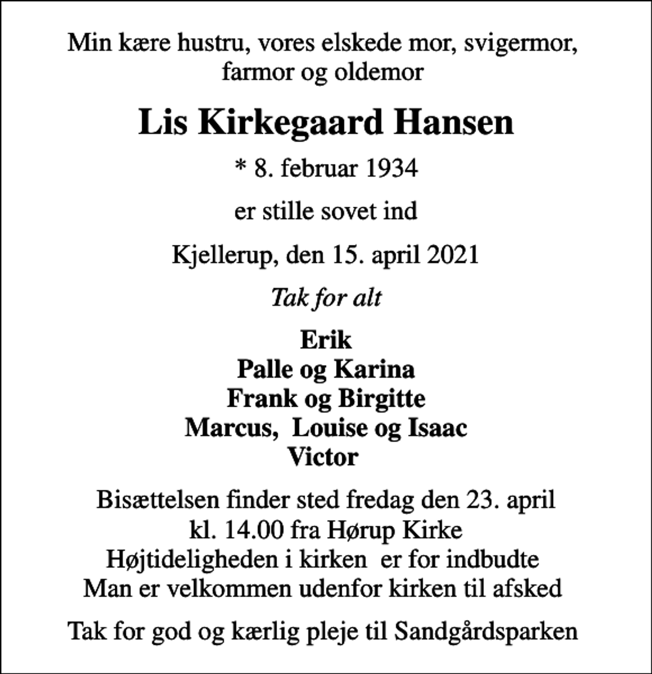 <p>Min kære hustru, vores elskede mor, svigermor, farmor og oldemor<br />Lis Kirkegaard Hansen<br />* 8. februar 1934<br />er stille sovet ind<br />Kjellerup, den 15. april 2021<br />Tak for alt<br />Erik Palle og Karina Frank og Birgitte Marcus, Louise og Isaac Victor<br />Bisættelsen finder sted fredag den 23. april kl. 14.00 fra Hørup Kirke Højtideligheden i kirken er for indbudte Man er velkommen udenfor kirken til afsked<br />Tak for god og kærlig pleje til Sandgårdsparken</p>