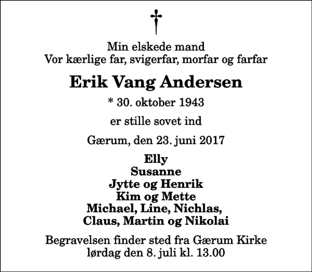 <p>Min elskede mand Vor kærlige far, svigerfar, morfar og farfar<br />Erik Vang Andersen<br />* 30. oktober 1943<br />er stille sovet ind<br />Gærum, den 23. juni 2017<br />Elly Susanne Jytte og Henrik Kim og Mette Michael, Line, Nichlas, Claus, Martin og Nikolai<br />Begravelsen finder sted fra Gærum Kirke lørdag den 8. juli kl. 13.00</p>