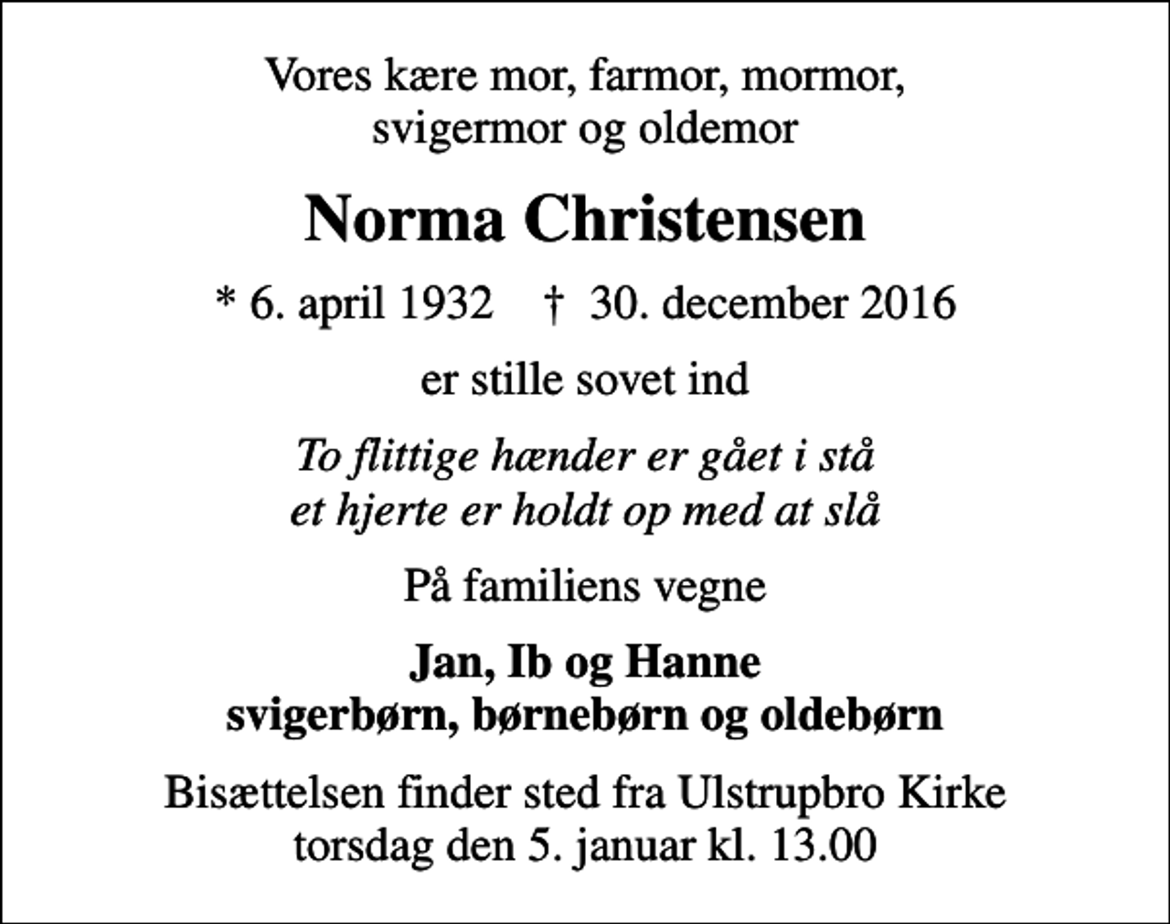 <p>Vores kære mor, farmor, mormor, svigermor og oldemor<br />Norma Christensen<br />* 6. april 1932 ✝ 30. december 2016<br />er stille sovet ind<br />To flittige hænder er gået i stå et hjerte er holdt op med at slå<br />På familiens vegne<br />Jan, Ib og Hanne svigerbørn, børnebørn og oldebørn<br />Bisættelsen finder sted fra Ulstrupbro Kirke torsdag den 5. januar kl. 13.00</p>