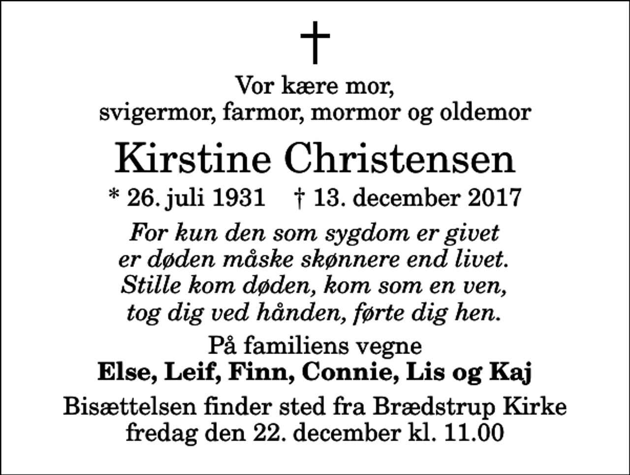 <p>Vor kære mor, svigermor, farmor, mormor og oldemor<br />Kirstine Christensen<br />* 26. juli 1931 ✝ 13. december 2017<br />For kun den som sygdom er givet er døden måske skønnere end livet. Stille kom døden, kom som en ven, tog dig ved hånden, førte dig hen.<br />På familiens vegne<br />Else, Leif, Finn, Connie, Lis og Kaj<br />Bisættelsen finder sted fra Brædstrup Kirke fredag den 22. december kl. 11.00</p>