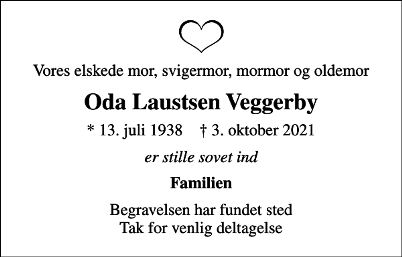 <p>Vores elskede mor, svigermor, mormor og oldemor<br />Oda Laustsen Veggerby<br />* 13. juli 1938 ✝ 3. oktober 2021<br />er stille sovet ind<br />Familien<br />Begravelsen har fundet sted Tak for venlig deltagelse</p>