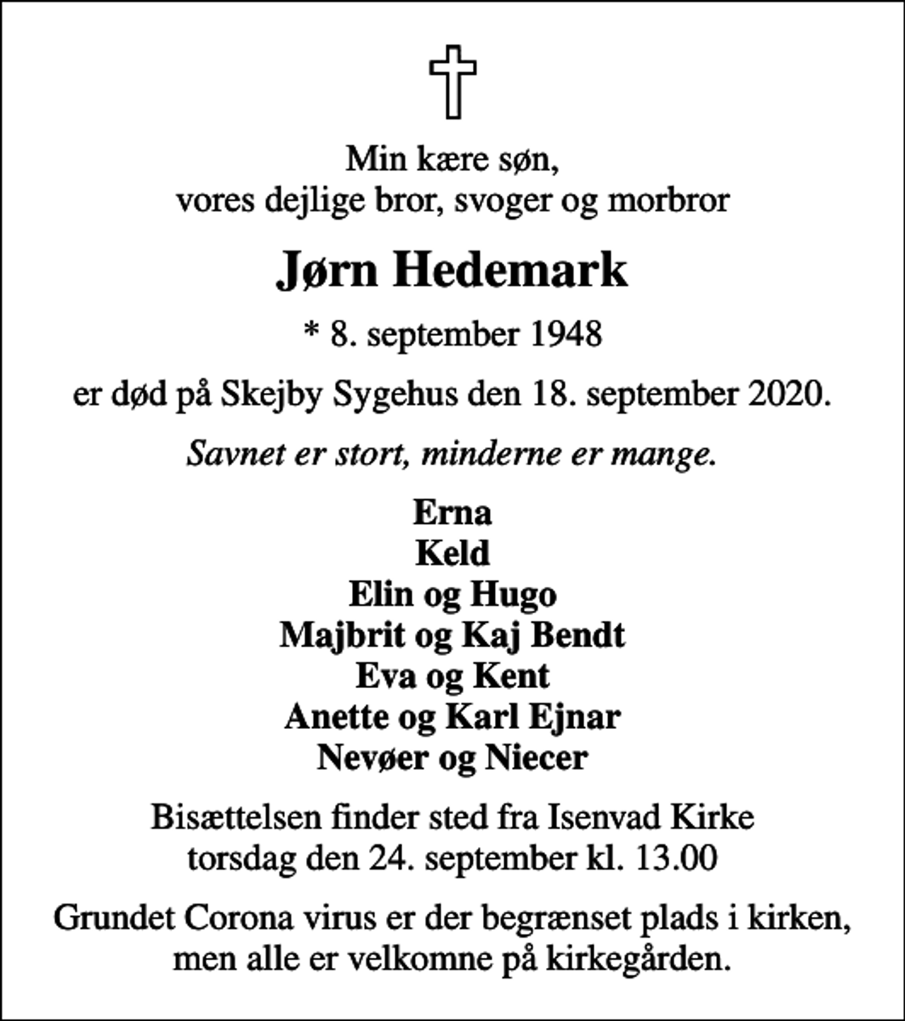 <p>Min kære søn, vores dejlige bror, svoger og morbror<br />Jørn Hedemark<br />* 8. september 1948<br />er død på Skejby Sygehus den 18. september 2020.<br />Savnet er stort, minderne er mange.<br />Erna Keld Elin og Hugo Majbrit og Kaj Bendt Eva og Kent Anette og Karl Ejnar Nevøer og Niecer<br />Bisættelsen finder sted fra Isenvad Kirke torsdag den 24. september kl. 13.00<br />Grundet Corona virus er der begrænset plads i kirken, men alle er velkomne på kirkegården.</p>
