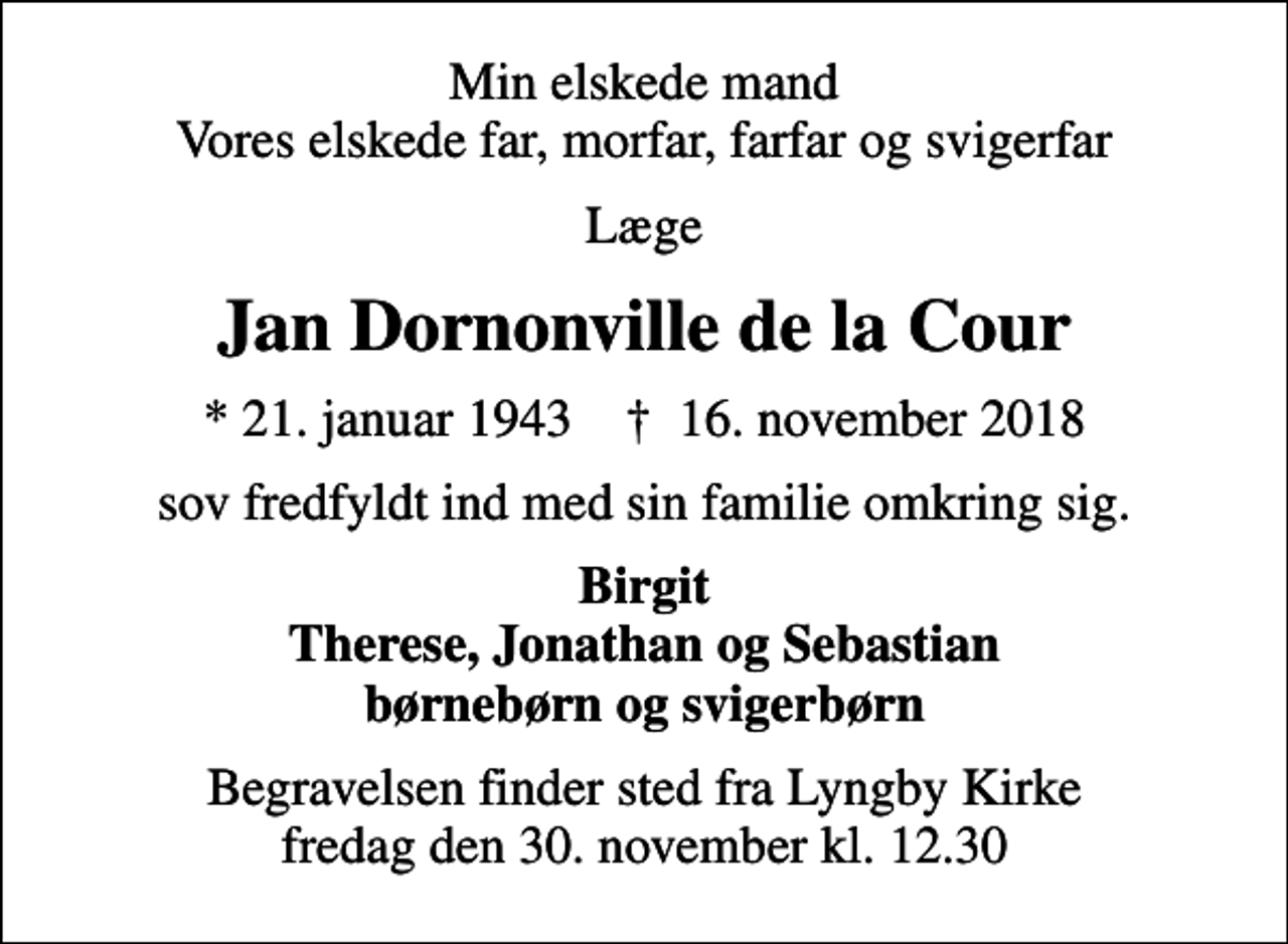 <p>Min elskede mand Vores elskede far, morfar, farfar og svigerfar<br />Læge<br />Jan Dornonville de la Cour<br />* 21. januar 1943 ✝ 16. november 2018<br />sov fredfyldt ind med sin familie omkring sig.<br />Birgit Therese, Jonathan og Sebastian børnebørn og svigerbørn<br />Begravelsen finder sted fra Lyngby Kirke fredag den 30. november kl. 12.30</p>