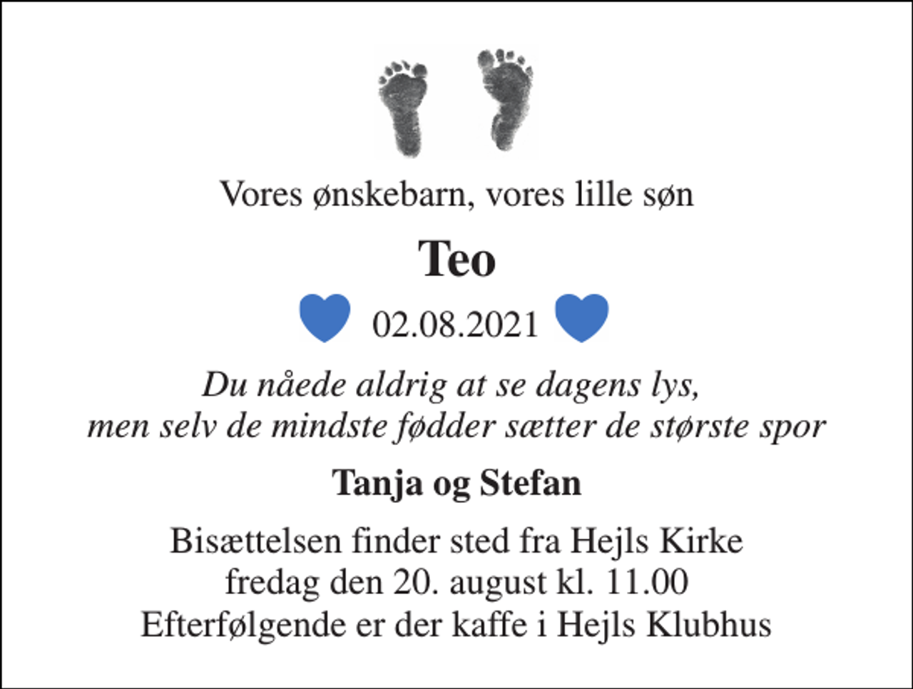 <p>Vores ønskebarn, vores lille søn<br />Teo<br />02.08.2021<br />Du nåede aldrig at se dagens lys, men selv de mindste fødder sætter de største spor<br />Tanja og Stefan<br />Bisættelsen finder sted fra Hejls Kirke fredag den 20. august kl. 11.00 Efterfølgende er der kaffe i Hejls Klubhus</p>