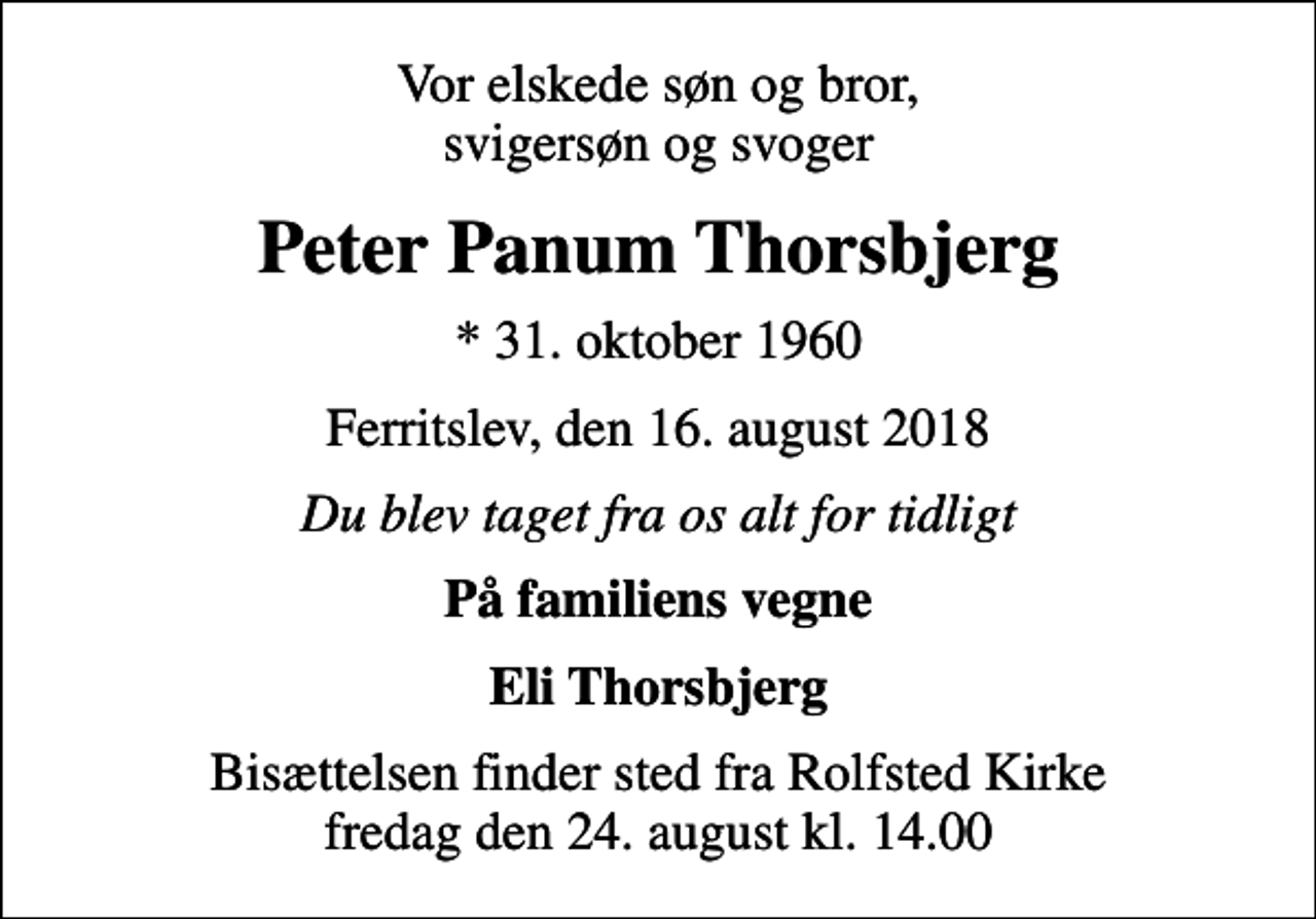 <p>Vor elskede søn og bror, svigersøn og svoger<br />Peter Panum Thorsbjerg<br />* 31. oktober 1960<br />Ferritslev, den 16. august 2018<br />Du blev taget fra os alt for tidligt<br />På familiens vegne<br />Eli Thorsbjerg<br />Bisættelsen finder sted fra Rolfsted Kirke fredag den 24. august kl. 14.00</p>