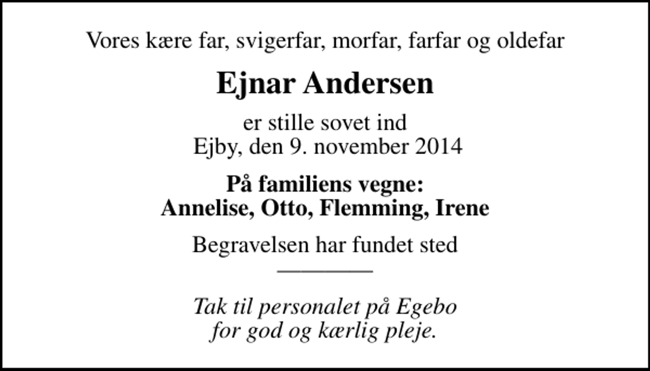 <p>Vores kære far, svigerfar, morfar, farfar og oldefar<br />Ejnar Andersen<br />er stille sovet ind Ejby, den 9. november 2014<br />På familiens vegne: Annelise, Otto, Flemming, Irene<br />Begravelsen har fundet sted<br />Tak til personalet på Egebo for god og kærlig pleje.</p>