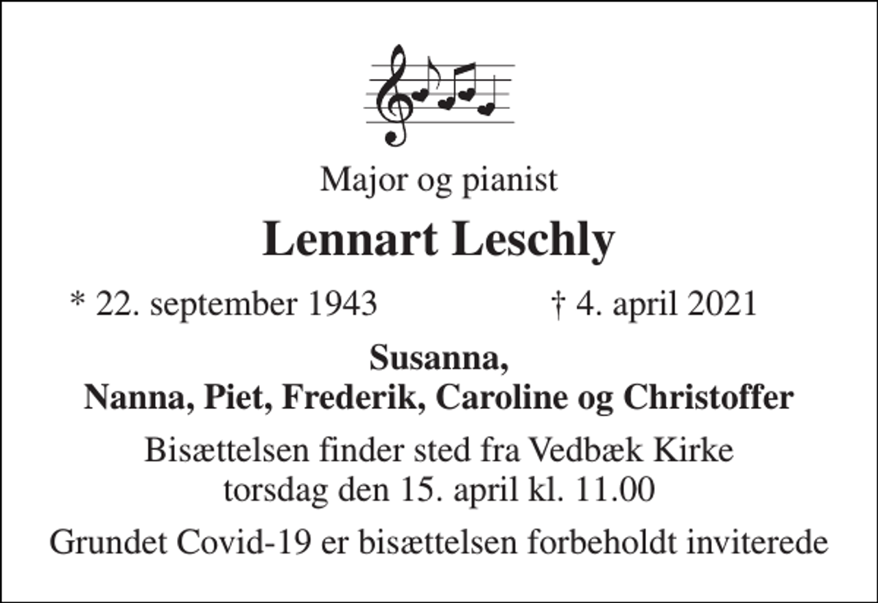 <p>Major og pianist<br />Lennart Leschly<br />*​ 22. september 1943<br />†​ 4. april 2021​<br />Susanna<br />Bisættelsen​ finder sted fra Vedbæk Kirke​ torsdag den 15. april​ kl. 11.00<br />Grundet Covid-19 er bisættelsen forbeholdt inviterede</p>