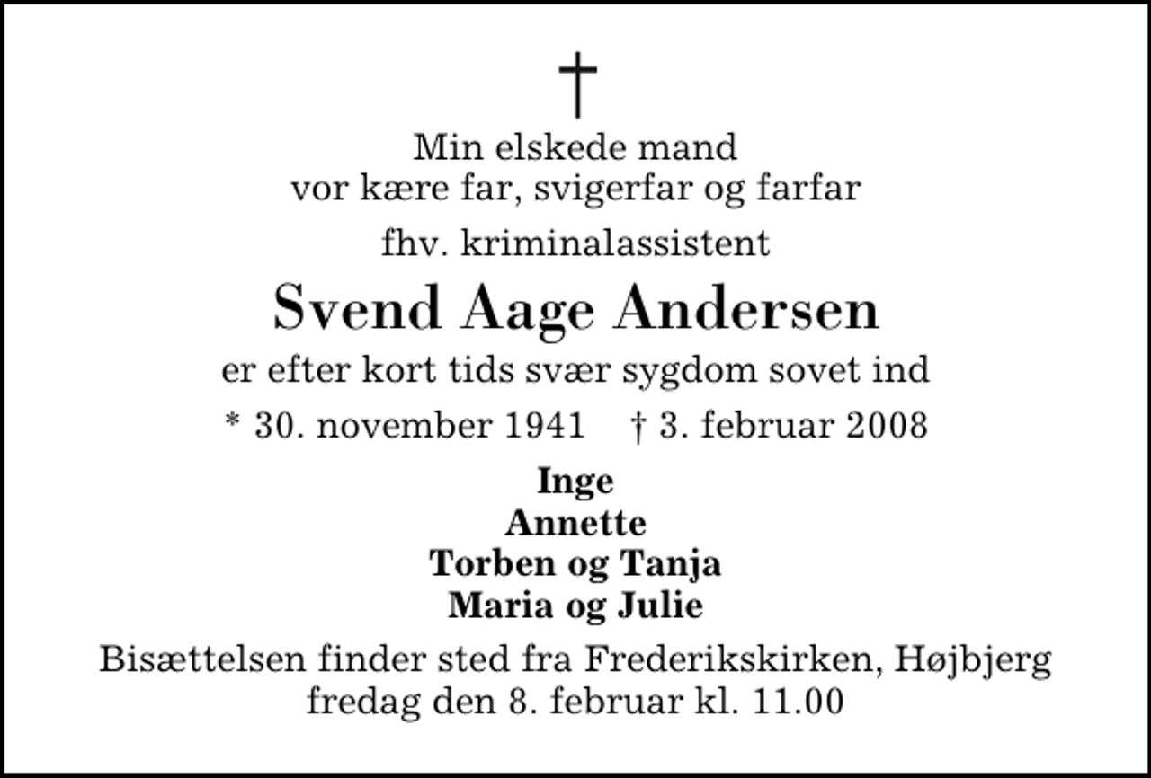<p>Min elskede mand vor kære far, svigerfar og farfar<br />fhv. kriminalassistent<br />Svend Aage Andersen<br />er efter kort tids svær sygdom sovet ind<br />* 30. november 1941 ✝ 3. februar 2008<br />Inge Annette Torben og Tanja Maria og Julie<br />Bisættelsen finder sted fra Frederikskirken, Højbjerg fredag den 8. februar kl. 11.00</p>