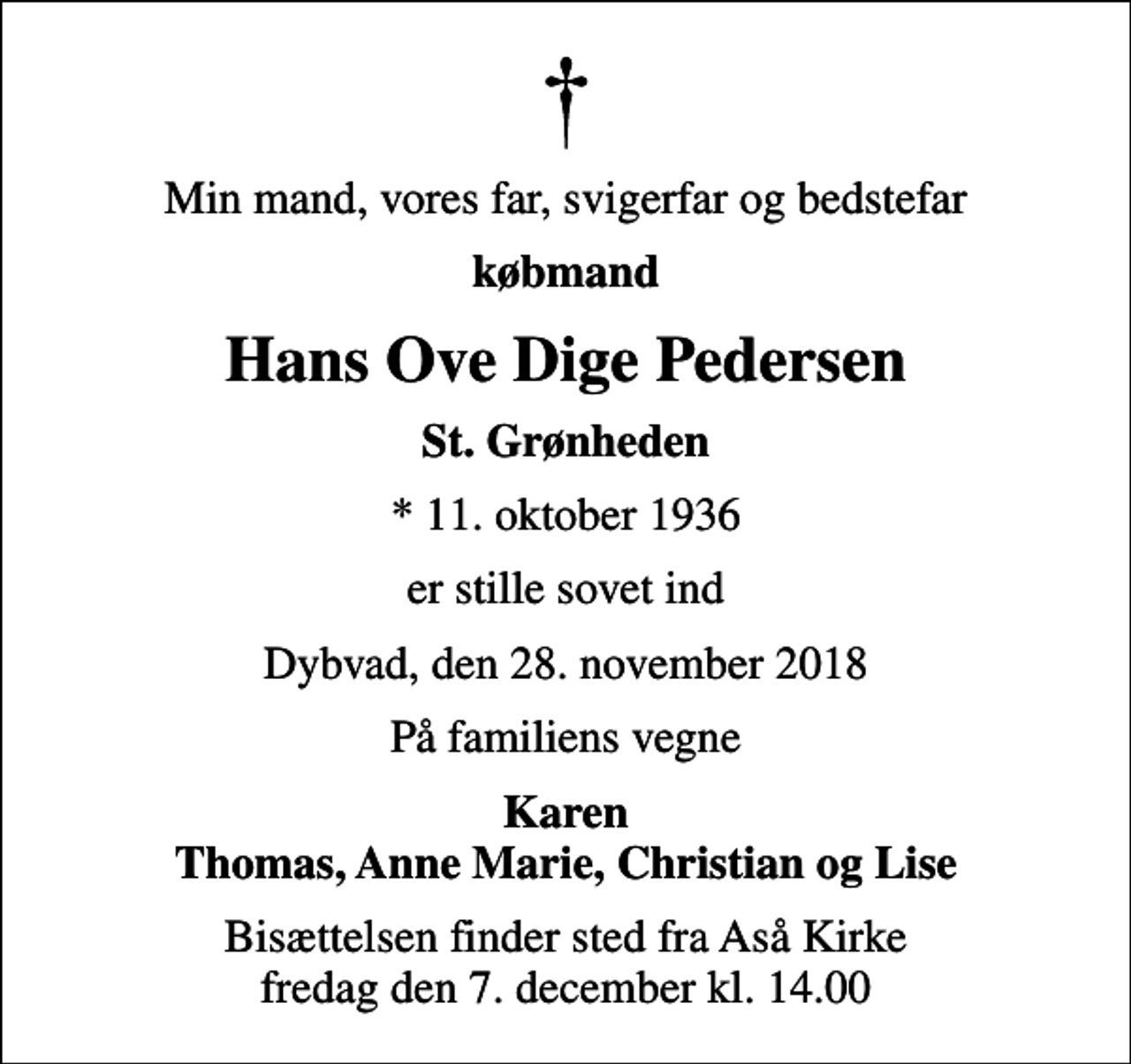 <p>Min mand, vores far, svigerfar og bedstefar<br />købmand<br />Hans Ove Dige Pedersen<br />St. Grønheden<br />* 11. oktober 1936<br />er stille sovet ind<br />Dybvad, den 28. november 2018<br />På familiens vegne<br />Karen Thomas, Anne Marie, Christian og Lise<br />Bisættelsen finder sted fra Aså Kirke fredag den 7. december kl. 14.00</p>