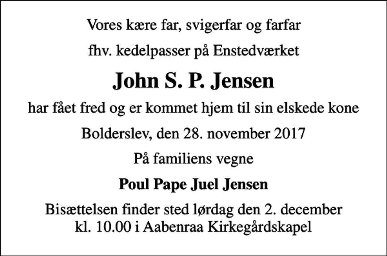 <p>Vores kære far, svigerfar og farfar<br />fhv. kedelpasser på Enstedværket<br />John S. P. Jensen<br />har fået fred og er kommet hjem til sin elskede kone<br />Bolderslev, den 28. november 2017<br />På familiens vegne<br />Poul Pape Juel Jensen<br />Bisættelsen finder sted lørdag den 2. december kl. 10.00 i Aabenraa Kirkegårdskapel</p>