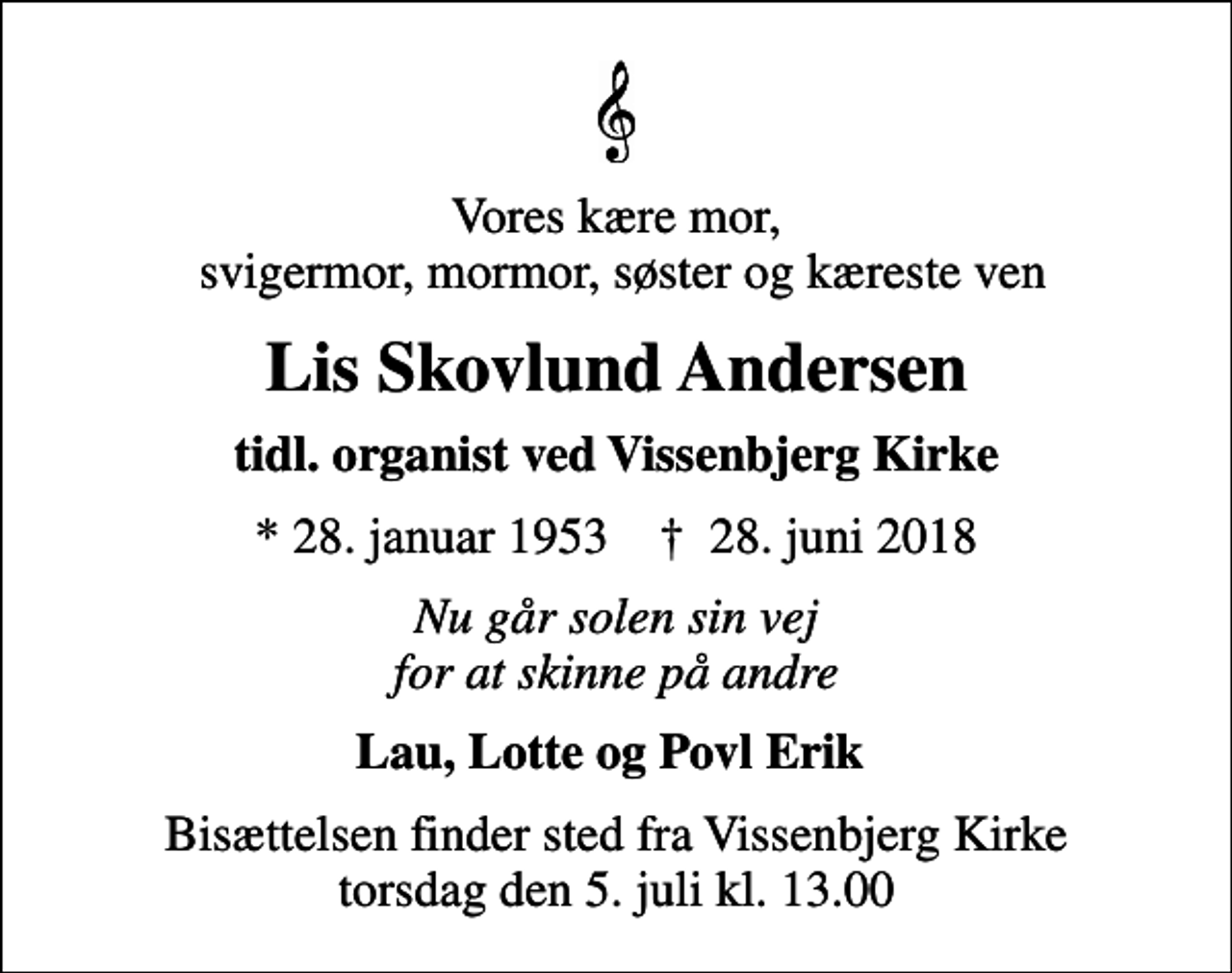 <p>Vores kære mor, svigermor, mormor, søster og kæreste ven<br />Lis Skovlund Andersen<br />tidl. organist ved Vissenbjerg Kirke<br />* 28. januar 1953 ✝ 28. juni 2018<br />Nu går solen sin vej for at skinne på andre<br />Lau, Lotte og Povl Erik<br />Bisættelsen finder sted fra Vissenbjerg Kirke torsdag den 5. juli kl. 13.00</p>