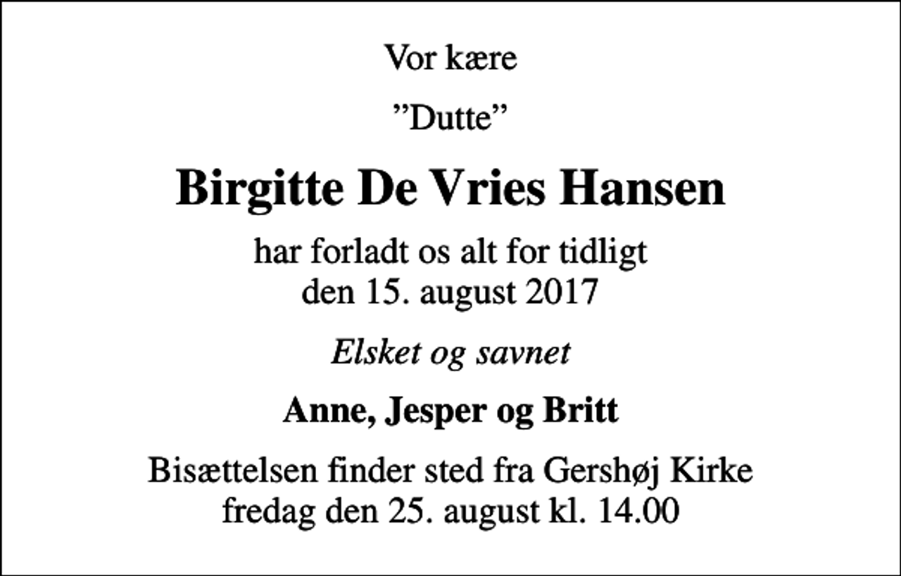 <p>Vor kære<br />Dutte<br />Birgitte De Vries Hansen<br />har forladt os alt for tidligt den 15. august 2017<br />Elsket og savnet<br />Anne, Jesper og Britt<br />Bisættelsen finder sted fra Gershøj Kirke fredag den 25. august kl. 14.00</p>